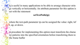 • It is useful in many applications to be able to arrange character strin
gs vertically or horizontally. An attribute parameter for this option is
set with the statement
setTextPath(tp)
• where the text-path parameter tp can be assigned the value: right, lef
t, up, or down.
• A procedure for implementing this option must transform the charac
ter patterns into the specified orientation before transferring them to
the frame buffer
 