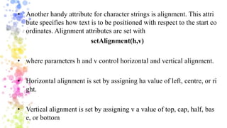 • Another handy attribute for character strings is alignment. This attri
bute specifies how text is to be positioned with respect to the start co
ordinates. Alignment attributes are set with
setAlignment(h,v)
• where parameters h and v control horizontal and vertical alignment.
• Horizontal alignment is set by assigning ha value of left, centre, or ri
ght.
• Vertical alignment is set by assigning v a value of top, cap, half, bas
e, or bottom
 