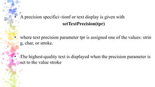 • A precision specifici~tionf or text display is given with
setTextPrecision(tpr)
• where text precision parameter tpr is assigned one of the values: strin
g, char, or stroke.
• The highest-quality text is displayed when the precision parameter is
set to the value stroke
 