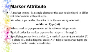 Marker Attribute
• A marker symbol is a single character that can he displayed in differ
ent colors and in different sizes.
• We select a particular character to be the marker symbol with
setMarkerType(mt)
• Where marker type parameter mt is set to an integer code.
• Typical codes for marker type are the integers 1 through 5,
• Specifying, respectively, a dot (.), a vertical cross (+), an asterisk (*)
, a circle (o), and a diagonal cross (X)." Displayed marker types are
centered on the marker coordinates.
 