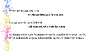• We set the maker size with
setMakerSizeScaleFactor (ms)
• Marker color is specified with
setPolymarkerColoulndex (mc)
• A selected color code for parameter mc is stored in the current attribu
te list and used to display subsequently specified marker primitives.
 