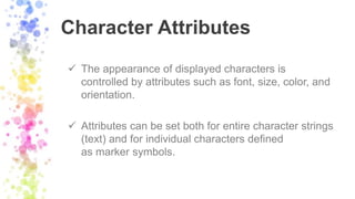 Character Attributes
 The appearance of displayed characters is
controlled by attributes such as font, size, color, and
orientation.
 Attributes can be set both for entire character strings
(text) and for individual characters defined
as marker symbols.
 