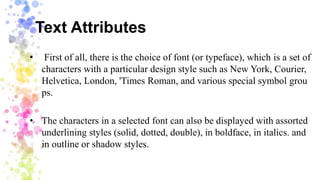 Text Attributes
• First of all, there is the choice of font (or typeface), which is a set of
characters with a particular design style such as New York, Courier,
Helvetica, London, 'Times Roman, and various special symbol grou
ps.
• The characters in a selected font can also be displayed with assorted
underlining styles (solid, dotted, double), in boldface, in italics. and
in outline or shadow styles.
 