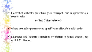 • Control of text color (or intensity) is managed from an application p
rogram with
setTextColorIndex(tc)
• where text color parameter to specifies an allowable color code.
• Character size (height) is specified by printers in points, where 1 poi
nt=0.035146 cm.
 
