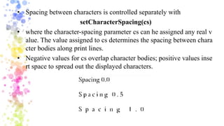 • Spacing between characters is controlled separately with
setCharacterSpacing(cs)
• where the character-spacing parameter cs can he assigned any real v
alue. The value assigned to cs determines the spacing between chara
cter bodies along print lines.
• Negative values for cs overlap character bodies; positive values inse
rt space to spread out the displayed characters.
 