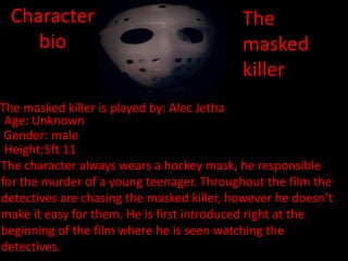 Character
bio

The
masked
killer

The masked killer is played by: Alec Jetha
Age: Unknown
Gender: male
Height:5ft 11
The character always wears a hockey mask, he responsible
for the murder of a young teenager. Throughout the film the
detectives are chasing the masked killer, however he doesn’t
make it easy for them. He is first introduced right at the
beginning of the film where he is seen watching the
detectives.

 