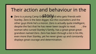 Their action and behaviour in the
story
● Zero is a young Camp Green Lake kid who gets friends with
Stanley. Zero is the best digger, but the counselors and the
other guys think he's a moron. Zero is actually quite intelligent,
despite the fact that he has never been taught to read. , the
woman who cursed Stanley's family, has a great-great-great-
grandson named Zero. Zero has been through a lot in his life,
even more than Stanley, yet he never gives up and constantly
displays great courage and determination.
 