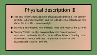 Physical description !!!
● The only information about his physical appearance is that Stanley
is white, tall and overweight and the kids at school often tease him
about his size. He is an overweight.
● Stanley is an innocent, kind hearted, loves and respects his parent’s.
● Stanley Yelnats is a shy, awkward boy who comes from an
overprotective family. He often lacks self-confidence. Stanley has a
dry sense of humor and sees the positive in unfortunate
situations.He has self - esteem.
 
