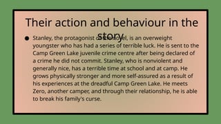 Their action and behaviour in the
story
● Stanley, the protagonist of the novel, is an overweight
youngster who has had a series of terrible luck. He is sent to the
Camp Green Lake juvenile crime centre after being declared of
a crime he did not commit. Stanley, who is nonviolent and
generally nice, has a terrible time at school and at camp. He
grows physically stronger and more self-assured as a result of
his experiences at the dreadful Camp Green Lake. He meets
Zero, another camper, and through their relationship, he is able
to break his family's curse.
 