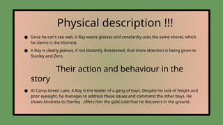 Physical description !!!
● Since he can't see well, X-Ray wears glasses and constantly uses the same shovel, which
he claims is the shortest.
● X-Ray is clearly jealous, if not blatantly threatened, that more attention is being given to
Stanley and Zero.
Their action and behaviour in the
story
● At Camp Green Lake, X-Ray is the leader of a gang of boys. Despite his lack of height and
poor eyesight, he manages to address these issues and command the other boys. He
shows kindness to Stanley , offers him the gold tube that he discovers in the ground.
 