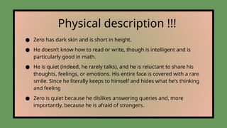 Physical description !!!
● Zero has dark skin and is short in height.
● He doesn’t know how to read or write, though is intelligent and is
particularly good in math.
● He is quiet (indeed, he rarely talks), and he is reluctant to share his
thoughts, feelings, or emotions. His entire face is covered with a rare
smile. Since he literally keeps to himself and hides what he's thinking
and feeling
● Zero is quiet because he dislikes answering queries and, more
importantly, because he is afraid of strangers.
 