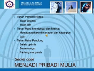 Secret code
MENJADI PRIBADI MULIA
 Tuhan Pemberi Rezeki
◦ Tidak pesimis
◦ Tidak licik
 Tuhan Maha Mendengar dan Melihat
◦ Menjaga perilaku dimanapun dan kapanpun
◦ Jujur
 Tuhan Maha Penolong
◦ Selalu optimis
◦ Bersemangat
◦ Pantang menyerah
 