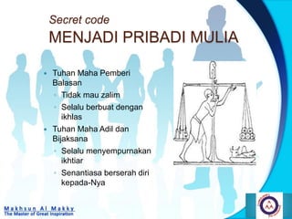 Secret code
MENJADI PRIBADI MULIA
 Tuhan Maha Pemberi
Balasan
◦ Tidak mau zalim
◦ Selalu berbuat dengan
ikhlas
 Tuhan Maha Adil dan
Bijaksana
◦ Selalu menyempurnakan
ikhtiar
◦ Senantiasa berserah diri
kepada-Nya
 