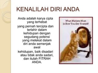 KENALILAH DIRI ANDA
Anda adalah karya cipta
yang terhebat
yang pernah tercipta dan
terlahir dalam
kehidupan dengan
segudang potensi
yang melekat dalam
diri anda semenjak
awal
kehidupan, baik disadari
atau tidak anda sadari,
dan itulah FITRAH
ANDA.
 