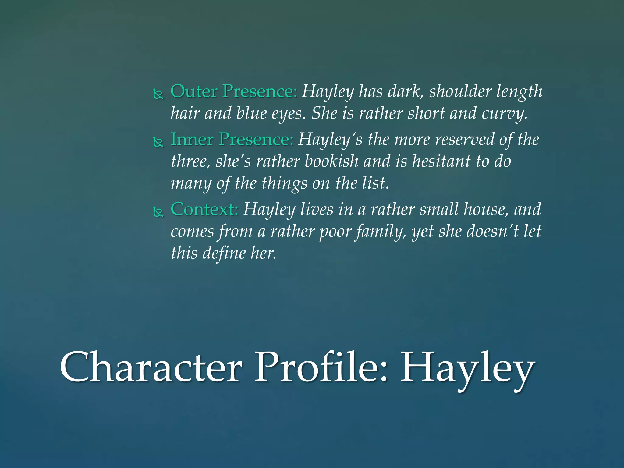  Outer Presence: Hayley has dark, shoulder length
hair and blue eyes. She is rather short and curvy.
 Inner Presence: Hayley’s the more reserved of the
three, she’s rather bookish and is hesitant to do
many of the things on the list.
 Context: Hayley lives in a rather small house, and
comes from a rather poor family, yet she doesn’t let
this define her.
Character Profile: Hayley
 
