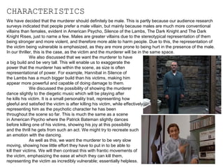 CHARACTERISTICS
We have decided that the murderer should definitely be male. This is partly because our audience research
surveys indicated that people prefer a male villain, but mainly because males are much more conventional
villains than females, evident in American Psycho, Silence of the Lambs, The Dark Knight and The Dark
Knight Rises, just to name a few. Males are greater villains due to the stereotypical representation of them
being stronger and more violent, and therefore more able to harm people. Due to this, the representation of
the victim being vulnerable is emphasized, as they are more prone to being hurt in the presence of the male.
In our thriller, this is the case, as the victim and the murderer will be in the same space.
We also discussed that we want the murderer to have
a big build and be very tall. This will enable us to exaggerate the
power that the murderer has within the scene, as size is often
representational of power. For example, Hannibal in Silence of
the Lambs has a much bigger build than his victims, making him
appear more powerful and capable of doing damage to them.
We discussed the possibility of showing the murderer
dance slightly to the diegetic music which will be playing after
he kills his victim. It is a small personality trait, representing how
gleeful and satisfied the victim is after killing his victim, while effectively
representing him as the psychotic character he has been
throughout the scene so far. This is much the same as a scene
in American Psycho where the Patrick Bateman slightly dances
before killing one of his victims, showing his joy at this possibility
and the thrill he gets from such an act. We might try to recreate such
an emotion with the dancing.
As well as this, we want the murderer to be very slow
moving, showing how little effort they have to put in to be able to
kill their victims. We will then contrast this with frantic movements of
the victim, emphasizing the ease at which they can kill them,
representing the victim as incredibly vulnerable; essentially helpless.

 