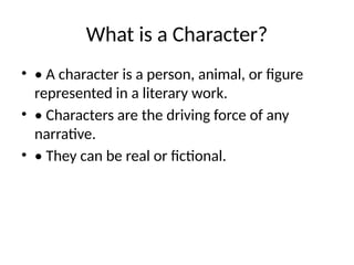 What is a Character?
• • A character is a person, animal, or figure
represented in a literary work.
• • Characters are the driving force of any
narrative.
• • They can be real or fictional.
 