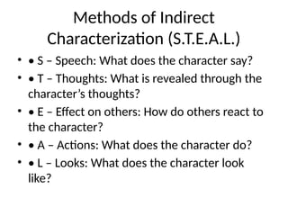 Methods of Indirect
Characterization (S.T.E.A.L.)
• • S – Speech: What does the character say?
• • T – Thoughts: What is revealed through the
character’s thoughts?
• • E – Effect on others: How do others react to
the character?
• • A – Actions: What does the character do?
• • L – Looks: What does the character look
like?
 