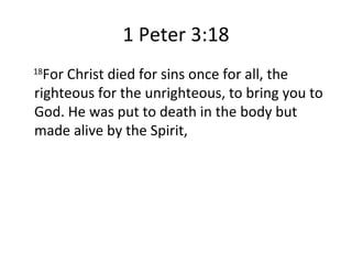 1 Peter 3:18 18 For Christ died for sins once for all, the righteous for the unrighteous, to bring you to God. He was put to death in the body but made alive by the Spirit, 
