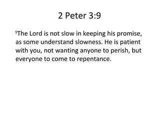 2 Peter 3:9 9 The Lord is not slow in keeping his promise, as some understand slowness. He is patient with you, not wanting anyone to perish, but everyone to come to repentance. 