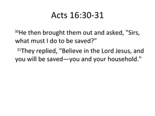 Acts 16:30-31 30 He then brought them out and asked, "Sirs, what must I do to be saved?"  31 They replied, "Believe in the Lord Jesus, and you will be saved—you and your household." 