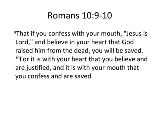 Romans 10:9-10 9 That if you confess with your mouth, "Jesus is Lord," and believe in your heart that God raised him from the dead, you will be saved.  10 For it is with your heart that you believe and are justified, and it is with your mouth that you confess and are saved. 