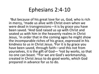 Ephesians 2:4-10 4 But because of his great love for us, God, who is rich in mercy,  5 made us alive with Christ even when we were dead in transgressions—it is by grace you have been saved.  6 And God raised us up with Christ and seated us with him in the heavenly realms in Christ Jesus,  7 in order that in the coming ages he might show the incomparable riches of his grace, expressed in his kindness to us in Christ Jesus.  8 For it is by grace you have been saved, through faith—and this not from yourselves, it is the gift of God—  9 not by works, so that no one can boast.  10 For we are God's workmanship, created in Christ Jesus to do good works, which God prepared in advance for us to do.  