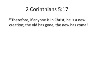 2 Corinthians 5:17 17 Therefore, if anyone is in Christ, he is a new creation; the old has gone, the new has come! 