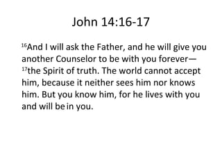John 14:16-17 16 And I will ask the Father, and he will give you another Counselor to be with you forever—  17 the Spirit of truth. The world cannot accept him, because it neither sees him nor knows him. But you know him, for he lives with you and will be   in you. 