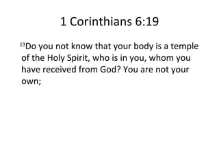 1 Corinthians 6:19 19 Do you not know that your body is a temple of the Holy Spirit, who is in you, whom you have received from God? You are not your own; 