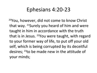 Ephesians 4:20-23   20 You, however, did not come to know Christ that way.  21 Surely you heard of him and were taught in him in accordance with the truth that is in Jesus.  22 You were taught, with regard to your former way of life, to put off your old self, which is being corrupted by its deceitful desires;  23 to be made new in the attitude of your minds; 
