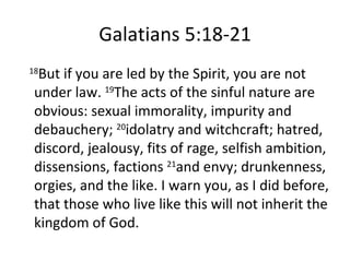 Galatians 5:18-21 18 But if you are led by the Spirit, you are not under law.  19 The acts of the sinful nature are obvious: sexual immorality, impurity and debauchery;  20 idolatry and witchcraft; hatred, discord, jealousy, fits of rage, selfish ambition, dissensions, factions  21 and envy; drunkenness, orgies, and the like. I warn you, as I did before, that those who live like this will not inherit the kingdom of God. 
