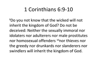 1 Corinthians 6:9-10 9 Do you not know that the wicked will not inherit the kingdom of God? Do not be deceived: Neither the sexually immoral nor idolaters nor adulterers nor male prostitutes nor homosexual offenders  10 nor thieves nor the greedy nor drunkards nor slanderers nor swindlers will inherit the kingdom of God. 