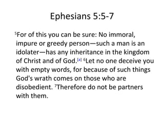Ephesians 5:5-7 5 For of this you can be sure: No immoral, impure or greedy person—such a man is an idolater—has any inheritance in the kingdom of Christ and of God. [ a ]   6 Let no one deceive you with empty words, for because of such things God's wrath comes on those who are disobedient.  7 Therefore do not be partners with them. 