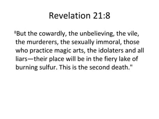Revelation 21:8 8 But the cowardly, the unbelieving, the vile, the murderers, the sexually immoral, those who practice magic arts, the idolaters and all liars—their place will be in the fiery lake of burning sulfur. This is the second death." 