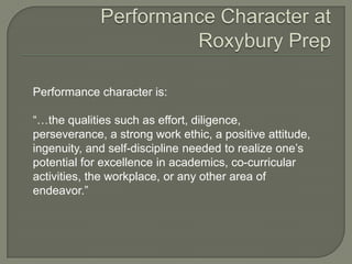 Performance character is:
―…the qualities such as effort, diligence,
perseverance, a strong work ethic, a positive attitude,
ingenuity, and self-discipline needed to realize one’s
potential for excellence in academics, co-curricular
activities, the workplace, or any other area of
endeavor.‖
 
