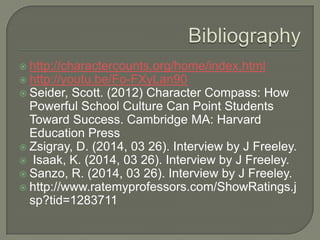  http://charactercounts.org/home/index.html
 http://youtu.be/Fo-FXyLan90
 Seider, Scott. (2012) Character Compass: How
Powerful School Culture Can Point Students
Toward Success. Cambridge MA: Harvard
Education Press
 Zsigray, D. (2014, 03 26). Interview by J Freeley.
 Isaak, K. (2014, 03 26). Interview by J Freeley.
 Sanzo, R. (2014, 03 26). Interview by J Freeley.
 http://www.ratemyprofessors.com/ShowRatings.j
sp?tid=1283711
 