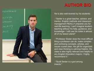 He is also well-revered by his students:
"Seider is a great teacher, advisor, and
mentor. English methods and classroom
management REALLY prepares you for
real-life teaching. I can't imagine student-
teaching without his help, guidance, and
knowledge– I still use his notes in almost
all of my lesson plans!"
"Professor Sieder does the most difficult
thing a professor can do: make complex
and confusing concepts, articles, and
issues crystal clear. His gift for organized
and clear thinking is calming+helpful. His
class is also highly relevant and helpful to
any English Education majors, I highly
recommend it."
"Scott Seider is a god among
insects."
 