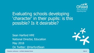 Evaluating schools developing
‘character’ in their pupils: is this
possible? Is it desirable?
Sean Harford HMI
National Director, Education
May 2018
On Twitter: @HarfordSean
Character conference – Lichfield Cathedral School Slide 1
 