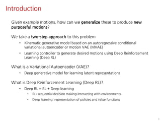 Introduction
9
Given example motions, how can we generalize these to produce new
purposeful motions?
We take a two-step approach to this problem
• Kinematic generative model based on an autoregressive conditional
variational autoencoder or motion VAE (MVAE)
• Learning controller to generate desired motions using Deep Reinforcement
Learning (Deep RL)
What is a Variational Autoencoder (VAE)?
• Deep generative model for learning latent representations
What is Deep Reinforcement Learning (Deep RL)?
• Deep RL = RL + Deep learning
• RL: sequential decision making interacting with environments
• Deep learning: representation of policies and value functions
 