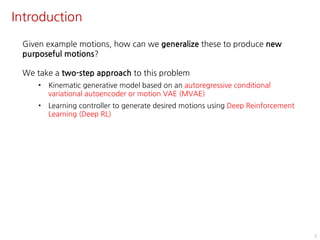 Introduction
3
Given example motions, how can we generalize these to produce new
purposeful motions?
We take a two-step approach to this problem
• Kinematic generative model based on an autoregressive conditional
variational autoencoder or motion VAE (MVAE)
• Learning controller to generate desired motions using Deep Reinforcement
Learning (Deep RL)
 
