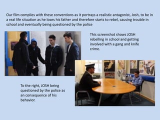 Our film complies with these conventions as it portrays a realistic antagonist, Josh, to be in
a real life situation as he loses his father and therefore starts to rebel, causing trouble in
school and eventually being questioned by the police
This screenshot shows JOSH
rebelling in school and getting
involved with a gang and knife
crime.

To the right, JOSH being
questioned by the police as
an consequence of his
behavior.

 