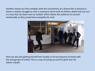 Another reason our film complies with the conventions of a drama film is because it
shows a realistic struggle as Josh is coming to terms with his fathers death and acts out
in a way that can been seen as realistic which allows the audience to connect
emotionally as they would have sympathy for Josh.

Here we see Josh getting himself into trouble as he has become involved with
the wrong type of crowd. This is a way of acting out and his grief over his
Father’s death.

 