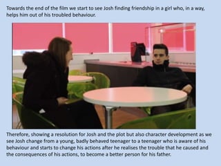 Towards the end of the film we start to see Josh finding friendship in a girl who, in a way,
helps him out of his troubled behaviour.

Therefore, showing a resolution for Josh and the plot but also character development as we
see Josh change from a young, badly behaved teenager to a teenager who is aware of his
behaviour and starts to change his actions after he realises the trouble that he caused and
the consequences of his actions, to become a better person for his father.

 