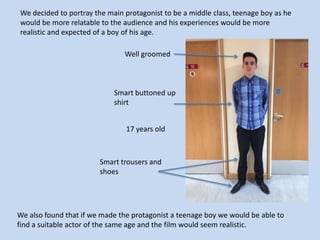 We decided to portray the main protagonist to be a middle class, teenage boy as he
would be more relatable to the audience and his experiences would be more
realistic and expected of a boy of his age.
Well groomed

Smart buttoned up
shirt
17 years old

Smart trousers and
shoes

We also found that if we made the protagonist a teenage boy we would be able to
find a suitable actor of the same age and the film would seem realistic.

 