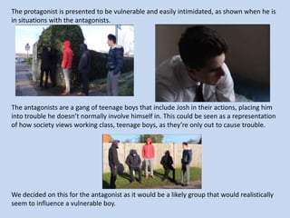 The protagonist is presented to be vulnerable and easily intimidated, as shown when he is
in situations with the antagonists.

The antagonists are a gang of teenage boys that include Josh in their actions, placing him
into trouble he doesn’t normally involve himself in. This could be seen as a representation
of how society views working class, teenage boys, as they’re only out to cause trouble.

We decided on this for the antagonist as it would be a likely group that would realistically
seem to influence a vulnerable boy.

 