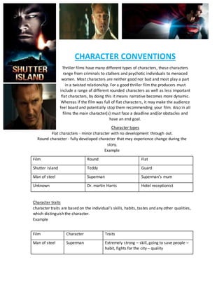 CHARACTER CONVENTIONS
Thriller films have many different types of characters, these characters
range from criminals to stalkers and psychotic individuals to menaced
women. Most characters are neither good nor bad and most play a part
in a twisted relationship. For a good thriller film the producers must
include a range of different rounded characters as well as less important
flat characters, by doing this it means narrative becomes more dynamic.
Whereas if the film was full of flat characters, it may make the audience
feel board and potentially stop them recommending your film. Also in all
films the main character(s) must face a deadline and/or obstacles and
have an end goal.
Character types
Flat characters - minor character with no development through out.
Round character - fully developed character that may experience change during the
story.
Example
Film Round Flat
Shutter island Teddy Guard
Man of steel Superman Superman’s mum
Unknown Dr. martin Harris Hotel receptionist
Character traits
character traits are based on the individual’s skills, habits, tastes and any other qualities,
which distinguish the character.
Example
Film Character Traits
Man of steel Superman Extremely strong – skill, going to save people –
habit, fights for the city – quality
 