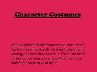 Character Costumes



We took photos of the characters on each scene,
this is so we know exactly what each character is
wearing and how they wear it so if we ever need
to re-shoot a scene we can easily get the same
clothes for them to wear again.
 