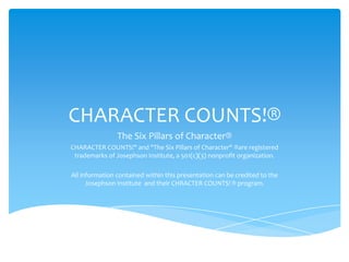 CHARACTER COUNTS!®
                The Six Pillars of Character®
CHARACTER COUNTS!" and "The Six Pillars of Character" ®are registered
 trademarks of Josephson Institute, a 501(c)(3) nonprofit organization.

All information contained within this presentation can be credited to the
      Josephson Institute and their CHRACTER COUNTS! ® program.
 