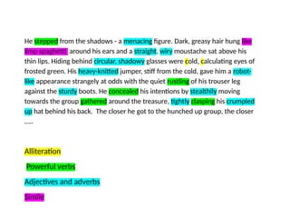 He stepped from the shadows - a menacing figure. Dark, greasy hair hung like
limp spaghetti around his ears and a straight, wiry moustache sat above his
thin lips. Hiding behind circular, shadowy glasses were cold, calculating eyes of
frosted green. His heavy-knitted jumper, stiff from the cold, gave him a robot-
like appearance strangely at odds with the quiet rustling of his trouser leg
against the sturdy boots. He concealed his intentions by stealthily moving
towards the group gathered around the treasure, tightly clasping his crumpled
up hat behind his back. The closer he got to the hunched up group, the closer
…..
Alliteration
Powerful verbs
Adjectives and adverbs
Simile
 
